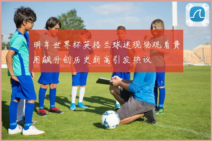 明年世界杯英格兰球迷现场观看费用飙升创历史新高引发热议