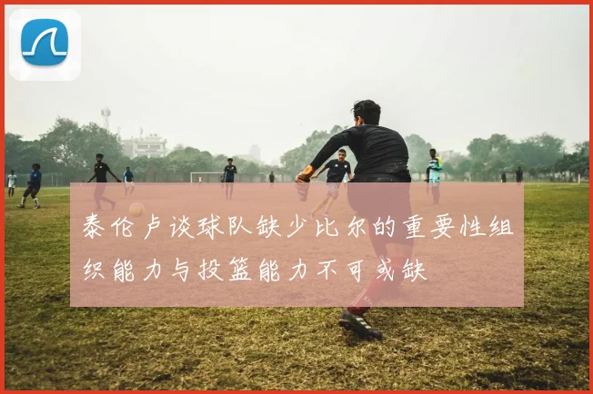 泰伦卢谈球队缺少比尔的重要性组织能力与投篮能力不可或缺