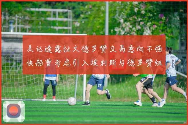 美记透露拉文德罗赞交易意向不强快船曾考虑引入埃利斯与德罗赞组合
