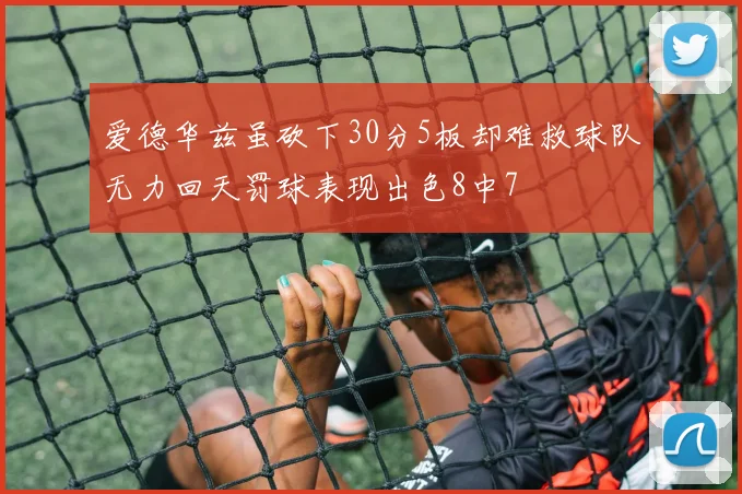 爱德华兹虽砍下30分5板却难救球队无力回天罚球表现出色8中7