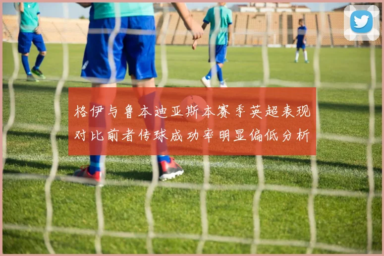 格伊与鲁本迪亚斯本赛季英超表现对比前者传球成功率明显偏低分析