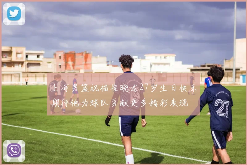上海男篮祝福崔晓龙27岁生日快乐期待他为球队贡献更多精彩表现