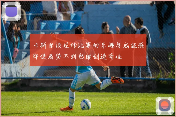 卡斯尔谈逆转比赛的乐趣与成就感即使局势不利也能创造奇迹