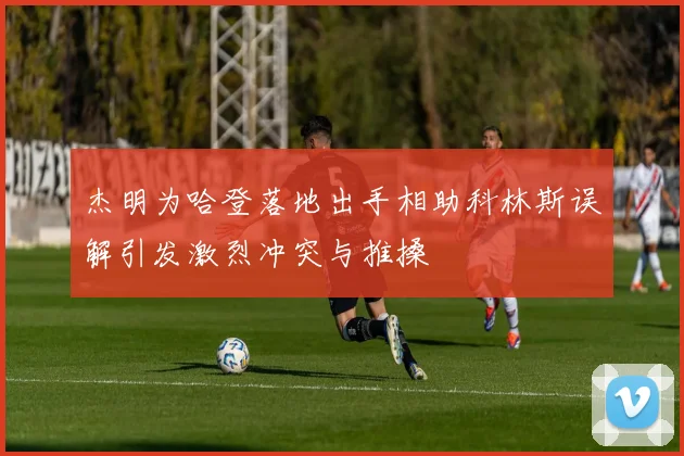 杰明为哈登落地出手相助科林斯误解引发激烈冲突与推搡