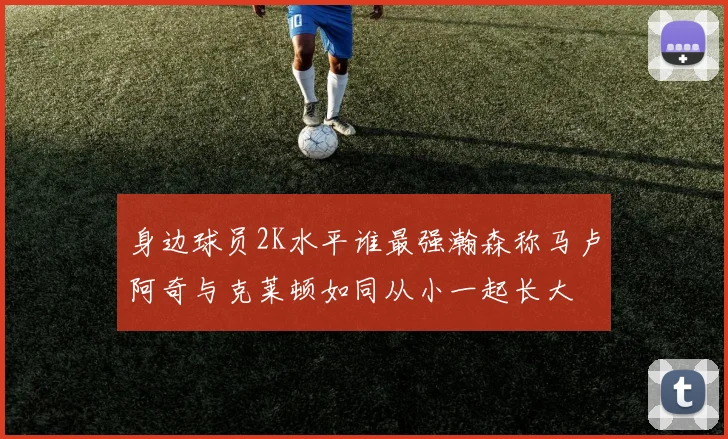 身边球员2K水平谁最强瀚森称马卢阿奇与克莱顿如同从小一起长大