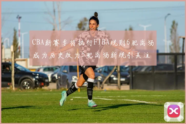 CBA新赛季将执行FIBA规则6犯离场成为历史改为5犯离场新规引关注