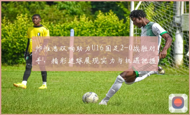 帅惟浩双响助力U16国足2-0战胜对手，精彩进球展现实力与机遇把握