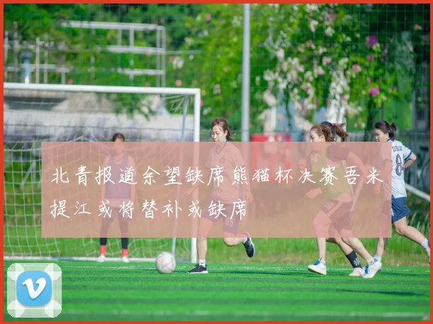 北青报道余望缺席熊猫杯决赛吾米提江或将替补或缺席
