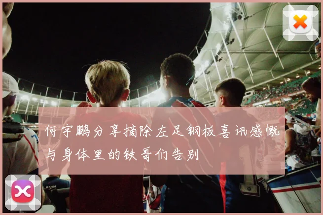 何宇鹏分享摘除左足钢板喜讯感慨与身体里的铁哥们告别