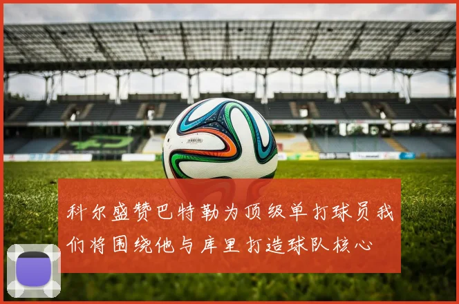 科尔盛赞巴特勒为顶级单打球员我们将围绕他与库里打造球队核心