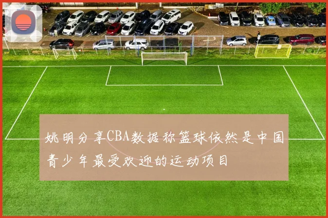 姚明分享CBA数据称篮球依然是中国青少年最受欢迎的运动项目