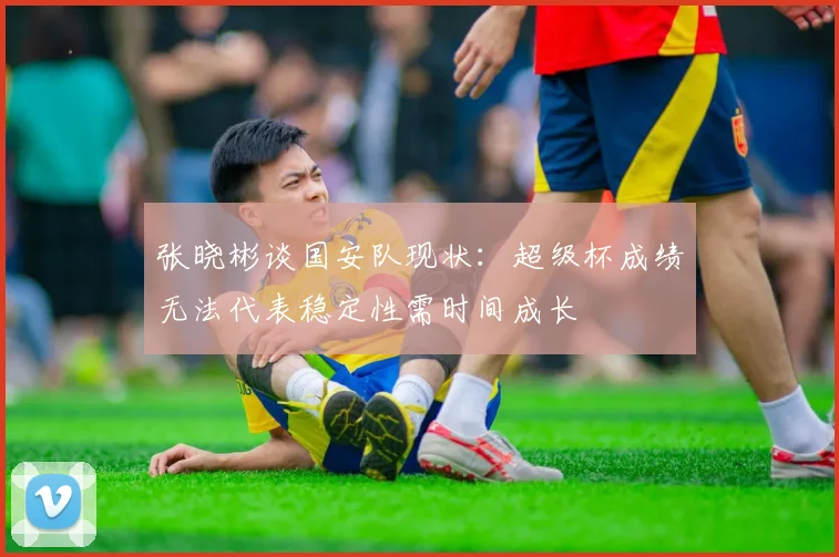 张晓彬谈国安队现状：超级杯成绩无法代表稳定性需时间成长