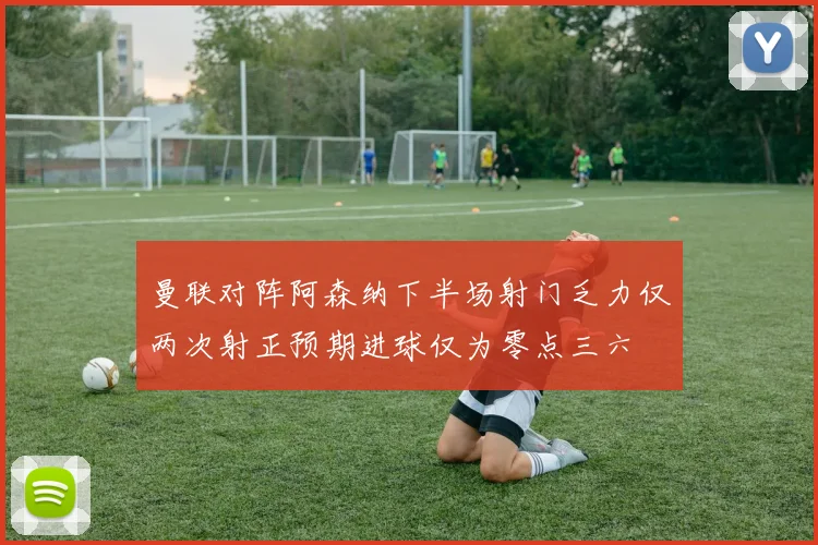 曼联对阵阿森纳下半场射门乏力仅两次射正预期进球仅为零点三六