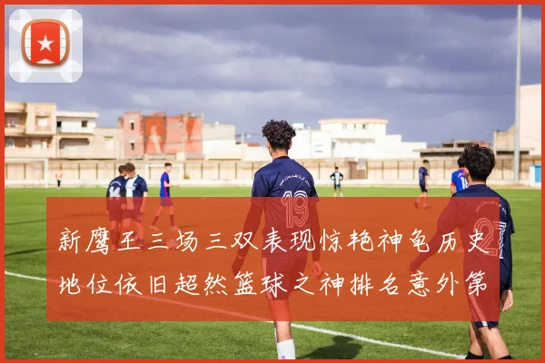 新鹰王三场三双表现惊艳神龟历史地位依旧超然篮球之神排名意外第三