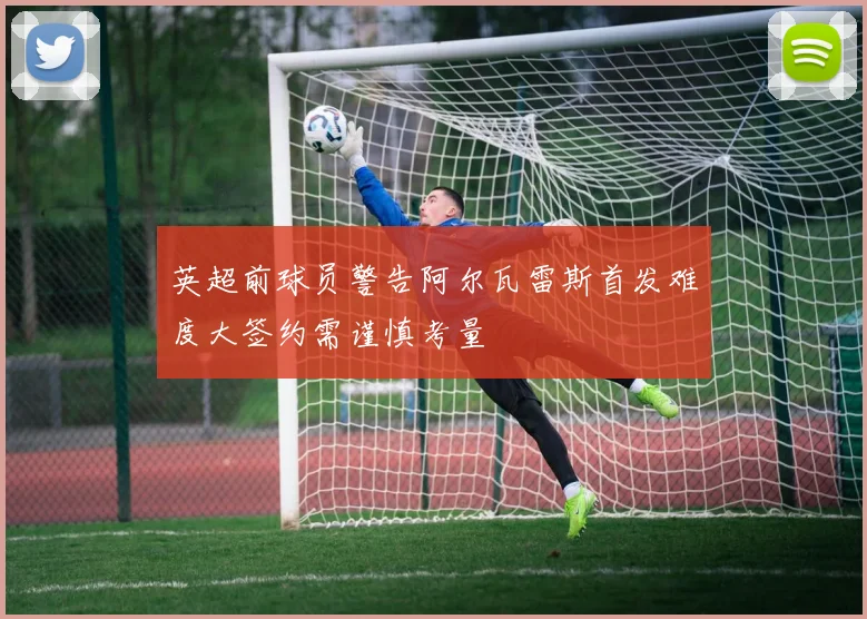 英超前球员警告阿尔瓦雷斯首发难度大签约需谨慎考量