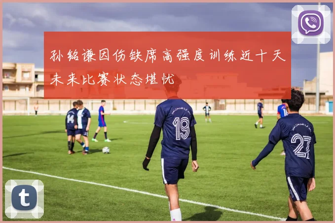 孙铭谦因伤缺席高强度训练近十天未来比赛状态堪忧